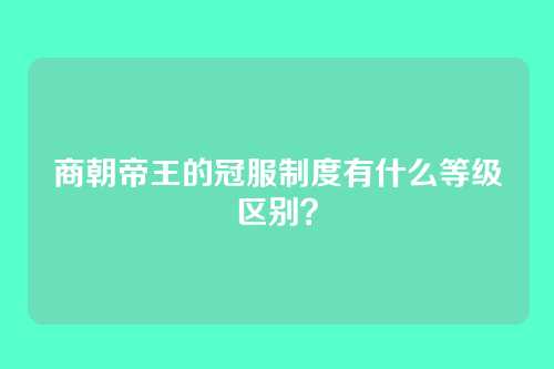 商朝帝王的冠服制度有什么等级区别?