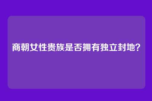 商朝女性贵族是否拥有独立封地?