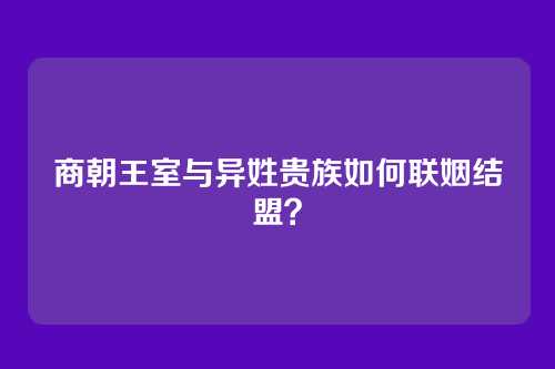 商朝王室与异姓贵族如何联姻结盟？