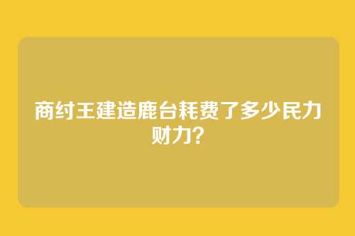 商纣王建造鹿台耗费了多少民力财力?
