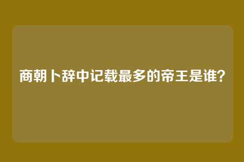 商朝卜辞中记载最多的帝王是谁?