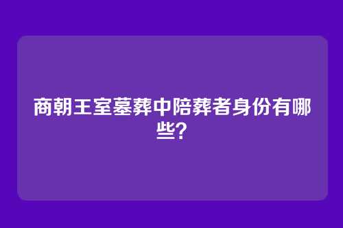 商朝王室墓葬中陪葬者身份有哪些?