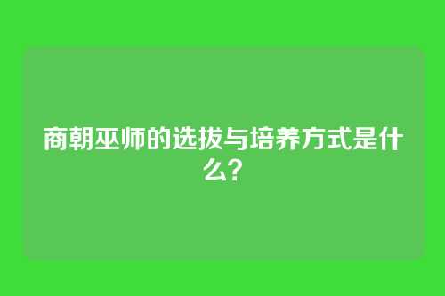商朝巫师的选拔与培养方式是什么？