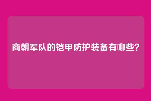 商朝军队的铠甲防护装备有哪些？