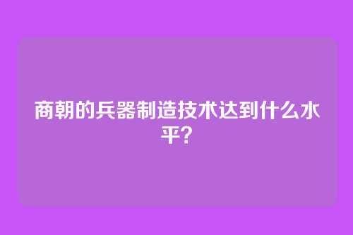 商朝的兵器制造技术达到什么水平？