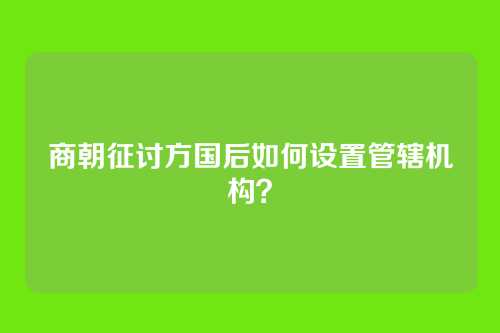 商朝征讨方国后如何设置管辖机构？