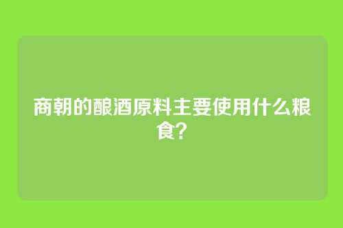 商朝的酿酒原料主要使用什么粮食？