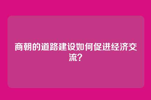 商朝的道路建设如何促进经济交流？