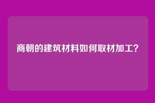 商朝的建筑材料如何取材加工？