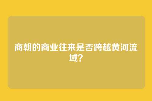 商朝的商业往来是否跨越黄河流域？