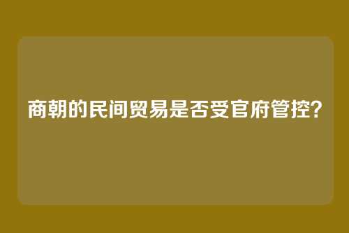 商朝的民间贸易是否受官府管控？