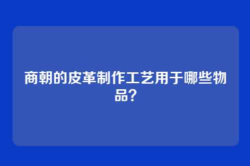 商朝的皮革制作工艺用于哪些物品？