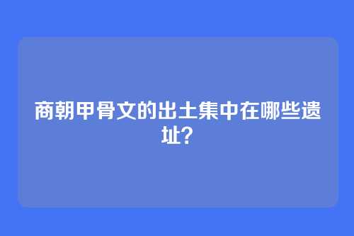 商朝甲骨文的出土集中在哪些遗址？
