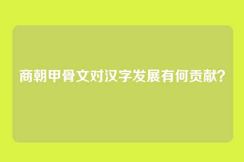 商朝甲骨文对汉字发展有何贡献？