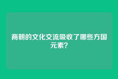商朝的文化交流吸收了哪些方国元素？