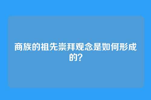 商族的祖先崇拜观念是如何形成的？
