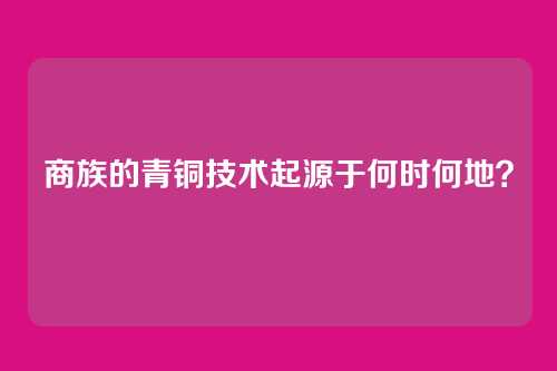 商族的青铜技术起源于何时何地？