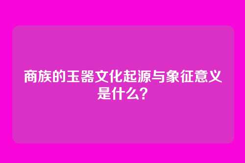 商族的玉器文化起源与象征意义是什么？