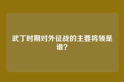 武丁时期对外征战的主要将领是谁？