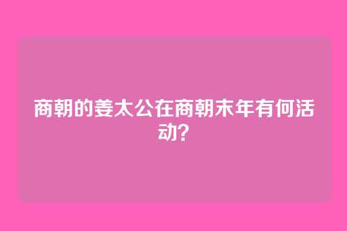 商朝的姜太公在商朝末年有何活动？