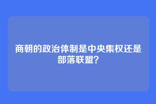 商朝的政治体制是中央集权还是部落联盟？