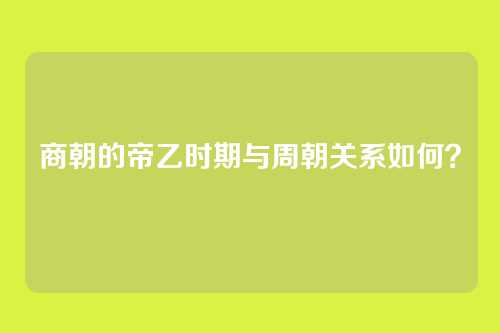 商朝的帝乙时期与周朝关系如何？