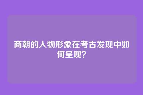 商朝的人物形象在考古发现中如何呈现？
