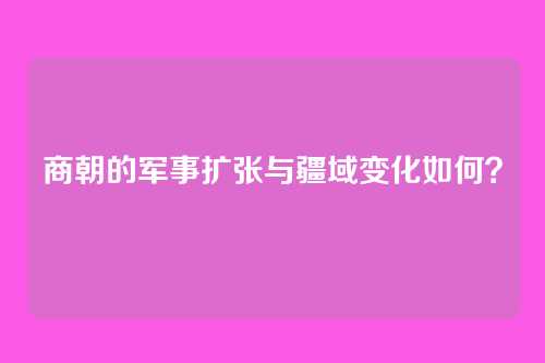 商朝的军事扩张与疆域变化如何？