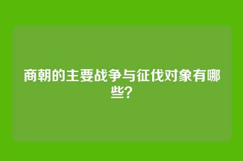 商朝的主要战争与征伐对象有哪些？