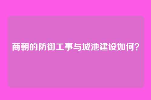 商朝的防御工事与城池建设如何？