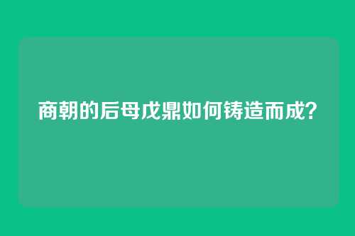 商朝的后母戊鼎如何铸造而成？