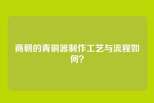 商朝的青铜器制作工艺与流程如何？