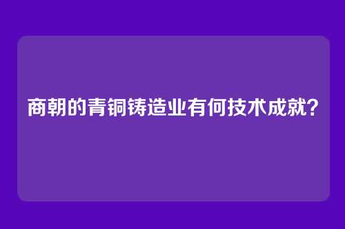 商朝的青铜铸造业有何技术成就？