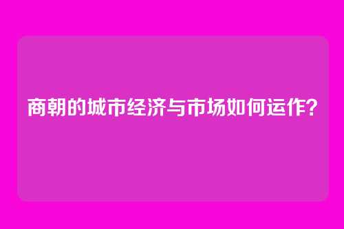 商朝的城市经济与市场如何运作？