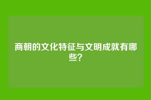 商朝的文化特征与文明成就有哪些？