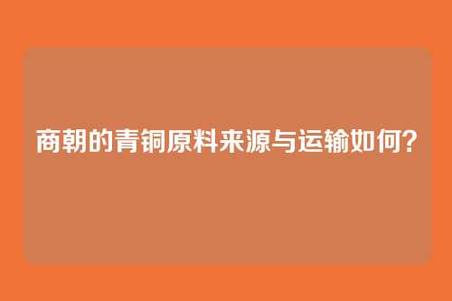 商朝的青铜原料来源与运输如何？