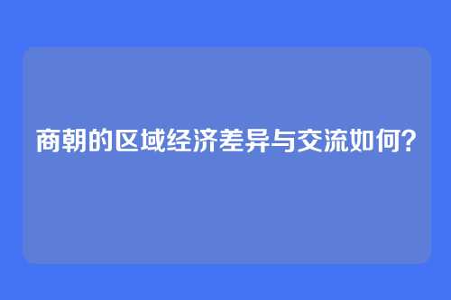 商朝的区域经济差异与交流如何？