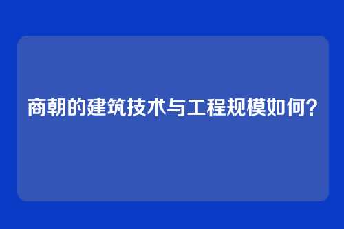 商朝的建筑技术与工程规模如何？