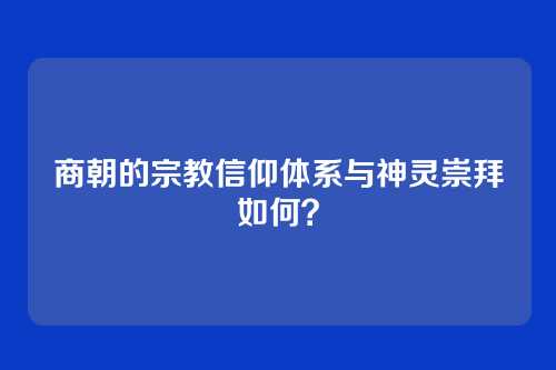 商朝的宗教信仰体系与神灵崇拜如何？