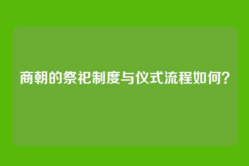 商朝的祭祀制度与仪式流程如何?