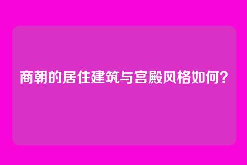商朝的居住建筑与宫殿风格如何？