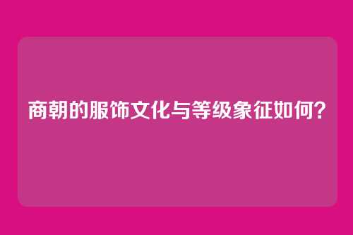 商朝的服饰文化与等级象征如何？