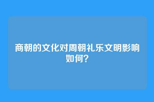 商朝的文化对周朝礼乐文明影响如何？