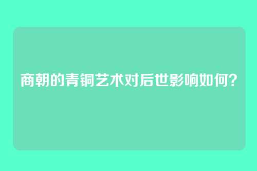 商朝的青铜艺术对后世影响如何？