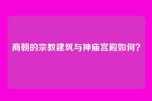 商朝的宗教建筑与神庙宫殿如何？