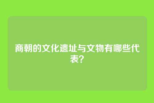 商朝的文化遗址与文物有哪些代表？