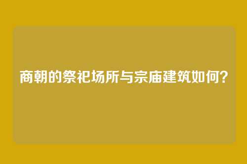 商朝的祭祀场所与宗庙建筑如何？