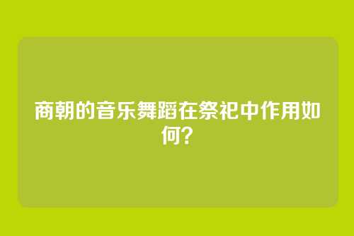 商朝的音乐舞蹈在祭祀中作用如何?