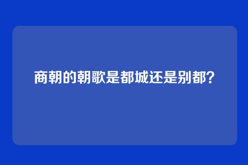 商朝的朝歌是都城还是别都？