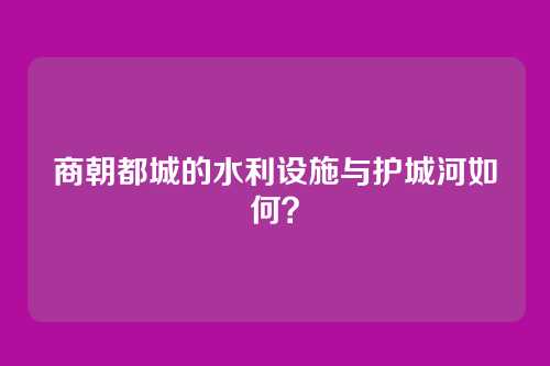 商朝都城的水利设施与护城河如何？